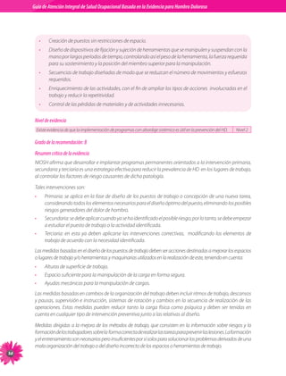 Guia de Atención Integral Basada en la Evidencia para Hombro para Hombro Doloroso	
          Guía de Atención Integral de Salud Ocupacional Basada en la Evidencia
Doloroso	




                •     Creación de puestos sin restricciones de espacio.
                •     Diseño de dispositivos de fijación y sujeción de herramientas que se manipulen y suspendan con la
                      mano por largos períodos de tiempo, controlando así el peso de la herramienta, la fuerza requerida
                      para su sostenimiento y la posición del miembro superior para la manipulación.
                •     Secuencias de trabajo diseñadas de modo que se reduzcan el número de movimientos y esfuerzos
                      requeridos.
                •     Enriquecimiento de las actividades, con el fin de ampliar los tipos de acciones  involucradas en el
                      trabajo y reducir la repetitividad.
                •     Control de las pérdidas de materiales y de actividades innecesarias.


           Nivel de evidencia
               Existe evidencia de que la implementación de programas con abordaje sistémico es útil en la prevención del HD.   Nivel 2

           Grado de la recomendación: B
           Resumen crítico de la evidencia
           NIOSH afirma que desarrollar e implantar programas permanentes orientados a la intervención primaria,
           secundaria y terciaria es una estrategia efectiva para reducir la prevalencia de HD  en los lugares de trabajo,
           al controlar los factores de riesgo causantes de dicha patología.

           Tales intervenciones son:
           •        Primaria: se aplica en la fase de diseño de los puestos de trabajo o concepción de una nueva tarea,
                    considerando todos los elementos necesarios para el diseño óptimo del puesto, eliminando los posibles
                    riesgos generadores del dolor de hombro.
           •        Secundaria: se debe aplicar cuando ya se ha identificado el posible riesgo; por lo tanto, se debe empezar
                    a estudiar el puesto de trabajo o la actividad identificada.
           •        Terciaria: en esta ya deben aplicarse las intervenciones correctivas,   modificando los elementos de
                    trabajo de acuerdo con la necesidad identificada.
           Las medidas basadas en el diseño de los puestos de trabajo deben ser acciones destinadas a mejorar los espacios
           o lugares de trabajo y/o herramientas y maquinarias utilizados en la realización de este, teniendo en cuenta:
           •        Alturas de superficie de trabajo.
           •        Espacio suficiente para la manipulación de la carga en forma segura.
           •        Ayudas mecánicas para la manipulación de cargas.
           Las medidas basadas en cambios de la organización del trabajo deben incluir ritmos de trabajo, descansos
           y pausas, supervisión e instrucción, sistemas de rotación y cambios en la secuencia de realización de las
           operaciones. Estas medidas pueden reducir tanto la carga física como psíquica y deben ser tenidas en
           cuenta en cualquier tipo de intervención preventiva junto a las relativas al diseño.

           Medidas dirigidas a la mejora de los métodos de trabajo, que consisten en la información sobre riesgos y la
           formación de los trabajadores sobre la  forma correcta de realizar las tareas para prevenir las lesiones. La formación
           y el entrenamiento son necesarios pero insuficientes por sí solos para solucionar los problemas derivados de una
           mala organización del trabajo o del diseño incorrecto de los espacios o herramientas de trabajo.
54
 