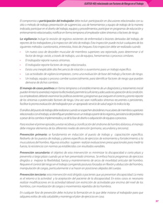 (GATISO-HD) relacionado con Factores de Riesgo en el Trabajo




El compromiso o participación del trabajador debe incluir: participación en discusiones relacionadas con su
sitio o método de trabajo; presentación de sugerencias; uso de herramientas y equipo de trabajo de la manera
indicada; participar en el diseño del trabajo, equipos y procedimientos; participar en programas de educación y
entrenamiento relacionados; notificar en forma temprana al empleador sobre síntomas o factores de riesgo.

La vigiliancia incluye la revisión de registros existentes de enfermedad o lesiones derivadas del trabajo, de
reportes de los trabajadores y la inspeccion del sitio de trabajo. Esta inspección puede incluir cualquiera de los
siguientes métodos: cuestionarios, entrevistas, listas de chequeo. Esta inspeccion debe ser realizada cuando
•    Un nuevo caso de desorden muscular de miembros superiores sea reportado, para determinar si el
     factor de riesgo  existe, a través de trabajos, uso de equipos, herramientas o procesos similares.
•    El trabajador reporte nuevos síntomas.
•    El trabajador reporte factores de riesgo relacionados.
•    Exista una inexplicable alta frecuencia de rotación o ausentismo para un trabajo específico.
•    Las actividades de vigilancia empiezan, como una evaluación de base del trabajo y factores de riesgo.
•    Un trabajo, equipo o proceso cambie sustancialmente, para identificar factores de riesgo que puedan
     derivarse de dichos cambios.
El manejo de casos positivos en forma temprana o el establecimiento de un diagnóstico y tratamiento inicial
pueden limitar la severidad, mejorar la efectividad y permitir la suficiente y adecuada recuperación de la condición.
Los empleadores deberán examinar las políticas existentes y programas que aseguren el correcto y pronto reporte
de los síntomas o potenciales factores de riesgo. Una vez sean notificados síntomas recurrentes o persistentes,
facilitar la pronta evaluación del trabajador por un apropiado servicio de salud según lo indica la ley.

El análisis del puesto de trabajo debe realizarse cuando se sospechen desórdenes musculares de miembros superiores
relacionados con el trabajo, se identifiquen problemas en un trabajo a partir de los registros, persistencia del problema
a pesar de los cambios implementados y se dé la fase de diseño o adquisición de equipos o procesos.

Para resolver el primer episodio y evitar recidivas y cronificación del síndrome de hombro doloroso, el manejo
debe integrar elementos de los diferentes niveles de atención (primaria, secundaria y terciaria).

Prevención primaria: se fundamenta en inducción al puesto de trabajo y   capacitación específica.
Rediseño de los puestos de trabajo, y planes específicos de ejercicios de estiramiento y fortalecimiento a la
musculatura del hombro. Algunos estudios  sugieren  realizar evaluaciones preocupacionales para medir la
fuerza, la resistencia con normas ya establecidas con resultados variables.

Prevención secundaria: el objetivo de esta intervención es minimizar la discapacidad a corto plazo y
prevenirla a largo plazo cuando ya se han presentado síntomas. Se enfoca hacia programas de ejercicios
dirigidos a  mejorar la flexibilidad, fuerza y mantenimiento de arcos de movilidad articular del hombro.
Requiere el control del riesgo en el trabajo corrigiendo posturas forzadas en flexión y abducción del hombro,
manipulación de cargas, particularmente si se hacen en posiciones alejadas del cuerpo.

Prevención terciaria: esta intervención está dirigida a pacientes que ya presentan discapacidad. La meta
es el retorno a la actividad  y la aceptación del paciente de la discapacidad. En estos casos es necesario
realizar modificaciones en la actividad laboral con restricción de actividades por encima del nivel de los
hombros, con movilización de cargas o movimientos repetidos de los hombros.

En cualquier fase de prevención debe incluirse la formación en la que debe instarse al trabajador para que
adquiera estilos de vida saludable y mantenga el plan de ejercicios en casa.
                                                                                                                              57
 