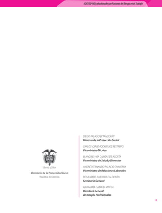 (GATISO-HD) relacionado con Factores de Riesgo en el Trabajo




                                     DIEGO PALACIO BETANCOURT	
                                     Ministro de la Protección Social

                                     CARLOS JORGE RODRÍGUEZ RESTREPO	
                                     Viceministro Técnico

                                     BLANCA ELVIRA CAJIGAS DE ACOSTA	
                                     Viceministra de Salud y Bienestar

                                     ANDRÉS FERNANDO PALACIO CHAVERRA	
                                     Viceministro de Relaciones Laborales
Ministerio de la Protección Social
       República de Colombia         ROSA MARÍA LABORDE CALDERÓN	
                                     Secretaria General

                                     ANA MARÍA CABRERA VIDELA	
                                     Directora General
                                     de Riesgos Profesionales
                                                                                                    
 