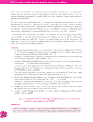 Guia de Atención Integral Basada en la Evidencia para Hombro para Hombro Doloroso	
          Guía de Atención Integral de Salud Ocupacional Basada en la Evidencia
Doloroso	



           Por lo anterior, los individuos que laboren expuestos en actividades industriales que se caractericen por
           trabajo repetitivo sostenido, posturas forzadas y ejercicio físico de extremidades superiores deben ser
           objeto de los programas de vigilancia médica debido a que estas actividades pueden lesionar los tejidos
           periarticulares de hombro.

           No solo las cargas biomecánicas y las condiciones ergonómicas se relacionan con hombro doloroso, sino el
           estrés mental y factores psicosociales en el trabajo como los niveles elevados de estrés y tensión muscular. El
           estrés ha sido definido en términos de imbalance entre demandas percibidas del ambiente y las respuestas
           del individuo a esas demandas. Este imbalance puede ser causado por sobrecarga cuantitativa (mucha
           carga física) o cualitativa (mucha responsabilidad, problemas complejos por resolver y conflictos).

           Adicionalmente, el NIOSH menciona que dentro de las patologías con síntomas diagnósticos y criterios
           de anormalidad en el examen están: síndrome de tensión del cuello, compromiso del manguito rotador,
           epicondilitis, tendinitis del puño, STC y síndrome de vibración brazo-mano, de tal manera que está
           plenamente justificado un programa de vigilancia médica que permita identificar y mantener trabajadores
           sanos, así como detectar casos tempranamente.

           Referencias
           1	     Vern, Putz. Musculoskeletal disorders and workplace factors. A Critical Review of Epidemiologic Evidence
                  for Work-Related Musculoskeletal Disorders of the Neck, Upper Extremity, and Low Back. National
                  Institute for Occupational Safety and Health (NIOSH) July 1997.
           2	     Vasseljen, O. Shoulder and neck complaints in customer relations: individual risk factors and perceived
                  exposures at work. Ergonomics, 2001, vol. 44, Nº 4, 355-372.
           3	     Svendsen, S W. Work related shoulder disorders: quantitative exposure-response relations with reference
                  to arm posture. Occup Environ Med 2004; 61: 844-853.
           4	     Andersen, H., et ál. Physical, psychosocial, and individual risk factors for neck/shoulder pain with
                  pressure tenderness in the muscles among workers performing monotonous, repetitive work. Spine,
                  Vol 27 (6), 15 March 2002, pp. 660-667.
           5	     Lundberg U. Psychophysiology of work: Stress, gender, endocrine response, and work related upper
                  extremity disorders. American journal of industrial medicine 41:383-392  2002.
           6	     Cole, Donald; Selahadin, Ibrahim; Shannon, Harry. Predictors of Work-Related Repetitive Strain Injuries
                  in a Population Cohort. Am J Pub Health, Vol 95, N° 7, pg 1233-1237, July 2005.
           7	     Fredriksson, K. Work environment and neck and shoulder pain: the influence of exposure time. Results
                  from a population based case-control study. Occup Environ Med  2002; 59: 182-188.
           8	     Fredriksson, K. Risk factors for neck and shoulder disorders: A nested case- control study covering a 24-year
                  period. American journal of industrial medicine 38: 516-528  2000.
           9	     American College of Occupational and Environmental Medicine, Occupational medicine practice
                  guidelines, OEM Press, 2004.


                         7.3.2.	 ¿Cuáles son los factores de riesgo del individuo que deben considerarse
                                 en la presentacion y el manejo del HD?
           Recomendación

                Dentro de los factores de riesgo del individuo a tomar cuenta en la evaluación de los trabajadores, se
                incluyen: las variantes anatómicas, el antecedente de episodios previos de dolor de hombro, los factores

60
 