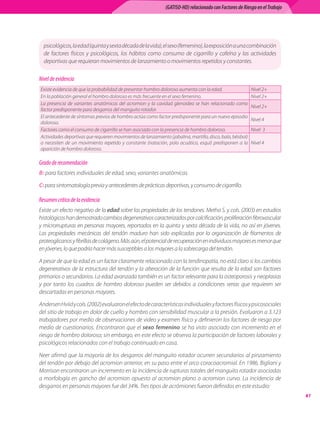 (GATISO-HD) relacionado con Factores de Riesgo en el Trabajo




  psicológicos, la edad (quinta y sexta década de la vida), el sexo (femenino), la exposición a una combinación
  de factores físicos y psicológicos, los hábitos como consumo de cigarrillo y cafeína y las actividades
  deportivas que requieran movimientos de lanzamiento o movimientos repetidos y constantes.

Nivel de evidencia
Existe evidencia de que la probabilidad de presentar hombro doloroso aumenta con la edad.                    Nivel 2+
En la población general el hombro doloroso es más frecuente en el sexo femenino.                             Nivel 2+
La presencia de variantes anatómicas del acromion y la cavidad glenoidea se han relacionado como
                                                                                                             Nivel 2+
factor predisponente para desgarros del manguito rotador.
El antecedente de síntomas previos de hombro actúa como factor predisponente para un nuevo episodio
                                                                                                             Nivel 4
doloroso.
Factores como el consumo de cigarrillo se han asociado con la presencia de hombro doloroso.                  Nivel  3
Actividades deportivas que requieren movimientos de lanzamiento (jabalina, martillo, disco, bala, béisbol)
o necesiten de un movimiento repetido y constante (natación, polo acuático, esquí) predisponen a la          Nivel 4
aparición de hombro doloroso.

Grado de recomendación
B: para factores individuales de edad, sexo, variantes anatómicas.

C: para sintomatología previa y antecedentes de prácticas deportivas, y consumo de cigarrillo.

Resumen crítico de la evidencia
Existe un efecto negativo de la edad sobre las propiedades de los tendones. Metha S. y cols. (2003) en estudios
histológicos han demostrado cambios degenerativos caracterizados por calcificación, proliferación fibrovascular
y microrrupturas en personas mayores, reportados en la quinta y sexta década de la vida, no así en jóvenes.
Las propiedades mecánicas del tendón maduro han sido explicadas por la organización de filamentos de
proteoglicanos y fibrillas de colágeno. Más aún, el potencial de recuperación en individuos mayores es menor que
en jóvenes, lo que podría hacer más susceptibles a los mayores a la sobrecarga del tendón.

A pesar de que la edad es un factor claramente relacionado con la tendinopatía, no está claro si los cambios
degenerativos de la estructura del tendón y la alteración de la función que resulta de la edad son factores
primarios o secundarios. La edad avanzada también es un factor relevante para la osteoporosis y neoplasias
y por tanto los cuadros de hombro doloroso pueden ser debidos a condiciones serias que requieren ser
descartadas en personas mayores.

Andersen Hviid y cols. (2002) evaluaron el efecto de características individuales y factores físicos y psicosociales
del sitio de trabajo en dolor de cuello y hombro con sensibilidad muscular a la presión. Evaluaron a 3.123
trabajadores por medio de observaciones de video y examen físico y definieron los factores de riesgo por
medio de cuestionarios. Encontraron que el sexo femenino se ha visto asociado con incremento en el
riesgo de hombro doloroso; sin embargo, en este efecto se observa la participación de factores laborales y
psicológicos relacionados con el trabajo continuado en casa.  

Neer afirmó que la mayoría de los desgarros del manguito rotador ocurren secundarios al pinzamiento
del tendón por debajo del acromion anterior, en su paso entre el arco coracoacromial. En 1986, Bigliani y
Morrison encontraron un incremento en la incidencia de rupturas totales del manguito rotador asociadas
a morfología en gancho del acromion opuesto al acromion plano o acromion curvo. La incidencia de
desgarros en personas mayores fue del 34%. Tres tipos de acrómiones fueron definidos en este estudio:
                                                                                                                              61
 