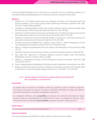 (GATISO-HD) relacionado con Factores de Riesgo en el Trabajo




Existe plausibilidad biológica por los mecanismos ya explicados de que la sobrecarga evidente en la
actividad extralaboral pueda perpetuarse en la laboral y aumentar la prevalencia del cuadro.

Referencias
1	  Andersen, H., et ál. Physical, psychosocial, and individual risk factors for neck/shoulder pain with
    pressure tenderness in the muscles among workers performing monotonous, repetitive work. Spine,
    Vol 27 (6), 15 March 2002, pp 660-667.
2	 Lundberg, U. Psychophysiology of work: Stress, gender, endocrine response, and work related upper
    extremity disorders. American journal of industrial medicine 41:383-392 2002.
3	 Fredriksson, K. Work environment and neck and shoulder pain: the influence of exposure time. Results
    from a population based case-control study. Occup Environ Med  2002; 59: 182-188.    
4	 Fredriksson, K. Risk factors for neck and shoulder disorders: A nested case- control study covering a 24-
    year period. American journal of industrial medicine 38: 516-528  2000.
5	 Australian Acute Musculoskeletal Pain Guidelines Group. Evidence – Based management of acute
    musculoskeletal pain. Australian Academic Press Pty. Ltd. December 2003.
6	 Metha, S., Etiologic and pathogenetic factors for rotator cuff tendinopathy. Clin Sports Med 22 (2003)
    791-812.
7	 Tètreault, P. Glenoid version and rotator cuff tears. Journal of orthopaedic research 22 2004 202-207.  
8	 Roy, André, MD. Department of Physiatry, Montreal University Hospital Center and Montreal
    Rehabilitation Institute. E medicine. March 22, 2006.
9	 Williams, G., Management of rotator cuff and impingement injuries in the athlete. J Athl Train. 2000	
    Jul-Sep; 35(3): 300-315.
10	 Forero, J. Deporte, lesiones y Rehabilitación. (Principios de medicina deportiva). Tercera edición. Junio 1999.  
11	 Bongers, Paulien M. Are psychosocial factors risk factors for symptoms and signs of the shoulder, elbow
    or hand/wrist?: A review of the epidemiological literature. Am. J. Ind. Med 41: 315-342, 2002.



              7.3.3.	 ¿Qué pruebas de tamizaje se pueden aplicar para detección
                      de susceptibles y sintomáticos?
Recomendación

     Se pueden aplicar encuestas de morbilidad sentida por segmento corporal, incluyendo preguntas
     con respecto a percepción de riesgo en el trabajo y condiciones individuales de riesgo, para detectar
     tempranamente personas susceptibles y trabajadores sintomáticos.

     Los trabajadores definidos como susceptibles por presencia de condiciones individuales de riesgo
     requieren vigilancia individualizada por profesional de la salud. Los trabajadores definidos como
     sintomáticos serán considerados casos probables y requieren valoración médica específica.

Nivel de evidencia
Los cuestionarios de síntomas son útiles como pruebas tamiz                                                 Nivel 4

Grado de recomendación
C: Consenso de expertos para DME de miembros superiores relacionado con el trabajo.
                                                                                                                             63
 