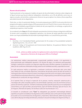 Guia de Atención Integral Basada en la Evidencia para Hombro para Hombro Doloroso	
          Guía de Atención Integral de Salud Ocupacional Basada en la Evidencia
Doloroso	



           Resumen crítico de la evidencia
           Tradicionalmente se han propuesto modelos de reporte de disconformidad o síntomas sobre imágenes de
           la figura humana que buscan detectar trabajadores sintomáticos, con el fin de definirlos como caso, en
           algunos estudios o de remitirlos a valoraciones clínicas en las que se aplican  los criterios clínicos específicos
           para determinación de los diagnósticos.

           Entre otros, se citan el cuestionario Nórdico, la encuesta propuesta por el NIOSH, la encuesta descrita en el
           programa de vigilancia epidemiologica (PVE) para prevención de LTA del ISS. No se conoce información con
           respecto a su sensibilidad y especificidad en la detección de casos específicos; sin embargo, su aplicación es
           aceptada por expertos a nivel mundial.

           Se considerará como Caso de HD todo trabajador que presente el síntoma o tenga un diagnóstico definitivo.
           Se toman como susceptibles los trabajadores expuestos a los factores de riesgo específicos para HD que
           tienen una mayor probabilidad de desarrollar la patología debido a sus características personales.

           Referencias
           1.	 Kuorinka, I. et ál. Standardised Nordic questionnaires for the analysis of musculoskeletal symptoms.
               Applied Ergonomics. 18.3, 233-237, 1987.
           2.	 American College of Occupational and Environmental Medicine. Occupational Medicine Practice
               Guidelines. 2004. Pag 253-273.


                         7.3.4.	 ¿Cómo se debe realizar la vigilancia de la salud de los trabajadores
                                 expuestos a factores de riesgo para HD en el trabajo?
           Recomendación
             Las evaluaciones médicas preocupacionales, ocupacionales periódicas anuales o de seguimiento y
             posocupacionales para trabajadores expuestos a los factores de riesgo y los exámenes posincapacidad,
             reintegro o reubicación en puestos con riesgo por carga física para miembros superiores se orientarán a la
             detección de condiciones individuales de riesgo, presencia de morbilidad asociada y capacidad funcional.

             En cada evaluacion médica se registrarán y analizarán condiciones individuales tales como edad,
             sexo, hábitos de vida, actividades deportivas, antecedentes de episodios previos de dolor de hombro se
             interrogará sobre síntomas osteomusculares y neurológicos para descartar cervicalgias y radiculopatías,
             comorbilidad asociada (espondiloartrosis, osteoartrosis, colagenopatías) y antecedentes ocupacionales,
             enfatizando en condiciones de riesgo individual.

             En el examen físico se incluye la inspección de la postura, marcha, evaluación osteomuscular y
             neurológica del cuello, la espalda superior y las extremidades superiores, arcos de movimiento activos y
             pasivos de miembros superiores.  También se realizarán pruebas específicas para HD, aun en trabajadores
             asintomáticos, así: Signo de Neer o de pinzamiento, Signo de Hawkins-Kennedy, Signo de Yocum, Test
             de Yergason, Maniobra de Speed y Test de Brazo Caído (ver recomendación 7.4.1).

             Se tomarán en consideración como “Caso” los trabajadores que presenten sintomatología dolorosa
             específica o en quienes se establezcan los diagnósticos clínicos definidos. Estos continuarán el manejo médico
             de acuerdo con las recomendaciones de diagnóstico y tratamiento. Adicionalmente, deben buscarse otros
             casos dentro del grupo de trabajo del afectado y reevaluar la situación de trabajo (ver diagrama de flujo 2).

64
 