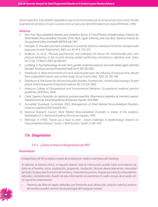 Guia de Atención Integral Basada en la Evidencia para Hombro para Hombro Doloroso	
          Guía de Atención Integral de Salud Ocupacional Basada en la Evidencia
Doloroso	



           clínico específico. Esto tambien apoyado en que se ha encontrado que la consecuencia más común ha sido
           la generación de dolor, el cual se asume como un precursor de enfermedad más severa (Riihimaki, 1995).

           Referencias
           1.	       Vern, Putz. Musculoskeletal disorders and workplace factors. A Critical Review of Epidemiologic Evidence for
                     Work-Related Musculoskeletal Disorders of the Neck, Upper Extremity, and Low Back. National Institute for
                     Occupational Safety and Health (NIOSH) July 1997.
           2.	       Vasseljen, O. Shoulder and neck complaints in customer relations: individual risk factors and perceived
                     exposures at work. Ergonomics, 2001, vol. 44, Nº 4, 355-372.
           3.	       Andersen, H., et ál,   Physical, psychosocial, and individual risk factors for neck/shoulder pain with
                     pressure tenderness in the muscles among workers performing monotonous, repetitive work. Spine,
                     Vol 27 (6), 15 March 2002, pp 660-667.
           4.	       Lundberg, U. Psychophysiology of work: Stress, gender, endocrine response, and work related upper extremity
                     disorders. American journal of industrial medicine 41:383-392 2002.
           5.	       Fredriksson, K. Work environment and neck and shoulder pain: the influence of exposure time. Results
                     from a population based case-control study. Occup Environ Med  2002; 59: 182-188.
           6.	       Fredriksson, K. Risk factors for neck and shoulder disorders: A nested case- control study covering a 24-year
                     period. American journal of industrial medicine 38: 516-528  2000.
           7.	       American College of Occupational and Environmental Medicine. Occupational medicine practice
                     guidelines, OEM Press, 2004.
           8.	       Cilveti, Sagrario. Protocolos de vigilancia sanitaria específica. Movimientos repetidos de miembro superior.
                     Departamento de Salud del gobierno de Navarra. España. Abril 2000.
           9.	       Accredited Standards Committee Z365, Management of Work Related Musculoskeletal Disorders.
                     www.nsc.org/ehc/Z365/newdrft.htm.
           10.	      National Research Council, Work Related Musculoskeletal Disorders: a review of the evidence.
                     Washington D. C: National Academy Press:www.nap.edu, 1999.
           11.	      Riihimaki, H. (1995). “Hands up or back to work – future challenges in epidemiologic research on
                     musculoskeletal diseases.” Scand. J. Work Environ. Health 21:401-403.



                     7.4.	 Diagnóstico

                           7.4.1.	 ¿Cómo se hace el diagnóstico de HD?
           Recomendación

                 El diagnóstico de HD se realiza a través de la valoración médica sistemática del individuo.

                 Al elaborar la historia clínica, se requiere obtener toda la información posible sobre antecedentes de
                 dolor en el hombro, inicio, localización, progresión, irradiación, factores desencadenantes, intensidad
                 del dolor, incapacidad funcional de hombro y  tratamientos previos, al igual que sobre los antecedentes
                 laborales y extralaborales. A partir de esta información se caracteriza el cuadro actual, de acuerdo con
                 los siguientes lineamientos:
                 •     Presencia de dolor en región deltoidea con limitación para abducción, rotación interna y externa
                       de hombro, pueden orientar hacia patología del manguito rotador.
66
 