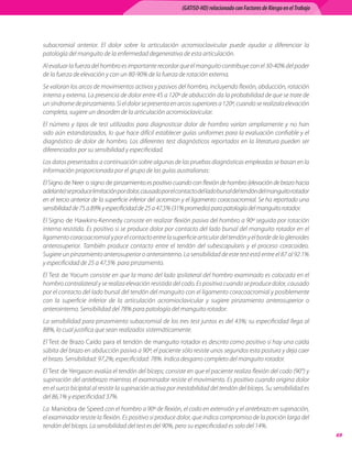 (GATISO-HD) relacionado con Factores de Riesgo en el Trabajo




subacromial anterior. El dolor sobre la articulación acromioclavicular puede ayudar a diferenciar la
patología del manguito de la enfermedad degenerativa de esta articulación.
Al evaluar la fuerza del hombro es importante recordar que el manguito contribuye con el 30-40% del poder
de la fuerza de elevación y con un 80-90% de la fuerza de rotación externa.
Se valoran los arcos de movimientos activos y pasivos del hombro, incluyendo flexión, abducción, rotación
interna y externa. La presencia de dolor entre 45 a 120º de abducción da la probabilidad de que se trate de
un síndrome de pinzamiento. Si el dolor se presenta en arcos superiores a 120º, cuando se realizala elevación
completa, sugiere un desorden de la articulación acromioclavicular.
El número y tipos de test utilizados para diagnosticar dolor de hombro varían ampliamente y no han
sido aún estandarizados, lo que hace difícil establecer guías uniformes para la evaluación confiable y el
diagnóstico de dolor de hombro. Los diferentes test diagnósticos reportados en la literatura pueden ser
diferenciados por su sensibilidad y especificidad.
Los datos presentados a continuación sobre algunas de las pruebas diagnósticas empleadas se basan en la
información proporcionada por el grupo de las guías australianas:
El Signo de Neer o signo de pinzamiento es positivo cuando con flexión de hombro (elevación de brazo hacia
adelante) se produce limitación por dolor, causado por el contacto del lado bursal del tendón del manguito rotador
en el tercio anterior de la superficie inferior del acromion y el ligamento coracoacromial. Se ha reportado una
sensibilidad de 75 a 89% y especificidad de 25 a 47,5% (31% promedio) para patología del manguito rotador.
El Signo de Hawkins-Kennedy consiste en realizar flexión pasiva del hombro a 90º seguida por rotación
interna resistida. Es positivo si se produce dolor por contacto del lado bursal del manguito rotador en el
ligamento coracoacromial y por el contacto entre la superficie articular del tendón y el borde de la glenoides
anterosuperior. También produce contacto entre el tendón del subescapularis y el proceso coracoideo.
Sugiere un pinzamiento anterosuperior o anterointerno. La sensibilidad de este test está entre el 87 al 92.1%
y especificidad de 25 a 47,5%  para pinzamiento.
El Test de Yocum consiste en que la mano del lado ipsilateral del hombro examinado es colocada en el
hombro contralateral y se realiza elevación resistida del codo. Es positiva cuando se produce dolor, causado
por el contacto del lado bursal del tendón del manguito con el ligamento coracoacromial y posiblemente
con la superficie inferior de la articulación acromioclavicular y sugiere pinzamiento anterosuperior o
anterointerno. Sensibilidad del 78% para patología del manguito rotador.
La sensibilidad para pinzamiento subacromial de los tres test juntos es del 43%; su especificidad llega al
88%, lo cual justifica que sean realizados sistemáticamente.
El Test de Brazo Caído para el tendón de manguito rotador es descrito como positivo si hay una caída
súbita del brazo en abducción pasiva a 90º; el paciente sólo resiste unos segundos esta postura y deja caer
el brazo. Sensibilidad: 97,2%; especificidad: 78%. Indica desgarro completo del manguito rotador.
El Test de Yergason evalúa el tendón del bíceps; consiste en que el paciente realiza flexión del codo (90°) y
supinación del antebrazo mientras el examinador resiste el movimiento. Es positivo cuando origina dolor
en el surco bicipital al resistir la supinación activa por inestabilidad del tendón del bíceps. Su sensibilidad es
del 86,1% y especificidad 37%.
La  Maniobra de Speed con el hombro a 90º de flexión, el codo en extensión y el antebrazo en supinación,
el examinador resiste la flexión. Es positivo si produce dolor, que indica compromiso de la porción larga del
tendón del bíceps. La sensibilidad del test es del 90%, pero su especificidad es solo del 14%.
                                                                                                                          69
 