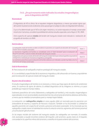 Guia de Atención Integral Basada en la Evidencia para Hombro para Hombro Doloroso	
          Guía de Atención Integral de Salud Ocupacional Basada en la Evidencia
Doloroso	



                       7.4.3.	 ¿En qué momento están indicados los estudios imagenológicos
                               para el diagnóstico del HD?
           Recomendación

             El diagnóstico de HD es clínico. No se requieren imágenes diagnósticas, a menos que existan signos que
             demuestren la presencia de condiciones serias que pongan en peligro la vida o la integridad del individuo.

             Si ya se ha determinado que el HD es de origen mecánico y no existe respuesta al manejo conservador
             inicial a las 4 semanas, considere la posibilidad de solicitar estudios especiales como Rayos X, TAC, RMN.

             Ante sospecha de rupturas totales del tendón del manguito rotador está indicada la  realización de
             ecografía de hombro o la RMN.


           Nivel de evidencia
           La radiografía simple de hombro se debe considerar en pacientes con sospecha de desorden del manguito
                                                                                                                         Nivel  3
           rotador sólo en estadios avanzados.
           La resonancia magnética de hombro es considerada como el “Gold Standard” para la evaluación de
                                                                                                                         Nivel 2
           desgarros parciales y rupturas totales del tendón del manguito rotador.
           El diagnóstico de rupturas totales del tendón del manguito rotador hecho por ultrasonografía es equivalente
                                                                                                                         Nivel 1b
           al diagnóstico realizado por resonancia magnética y artrografía.
           Los exámenes paraclínicos para evaluación de hombro doloroso son indicados cuando hay fallas a las 4 a
                                                                                                                         Nivel 2
           6 semanas de manejo conservador.


           Grado de Recomendación
           B: Para evaluación de radiografía simple en patología del manguito rotador.

           A: La sensibilidad y especificidad de la resonancia magnética y del ultrasonido son buenas y equivalentes
           para la evaluación de rupturas totales del manguito rotador.

           Resumen crítico de la evidencia
           El estudio imagenológico de hombro no es necesario, a menos que haya signos de alarma de condiciones
           serias. En ausencia de signos de alarma, la utilidad diagnóstica de las imágenes es mínima y es poco
           probable que mejore el manejo médico.

           Exámenes paraclínicos de rutina (laboratorio y radiografias de hombro) y más estudios imagenológicos
           especializados no son recomendados durante el primer mes a 6 semanas de síntomas dolorosos de hombro,
           a menos que las medidas conservadoras para su manejo hayan fallado.

           La evaluación con radiografías simples en casos agudos debe ser reservada para los pacientes con
           antecedente de trauma y sospecha de fractura o luxación. También se ha encontrado su utilidad en
           aquellos pacientes con sospecha de tumores y procesos articulares avanzados. Se ha mostrado que las
           radiografías simples tienen la habilidad de mostrar la relación entre los segmentos del húmero proximal
           y la articulación glenohumeral.

           En las etapas iniciales del síndrome del manguito rotador, las radiografías son normales. En estadios
           más avanzados se puede encontrar esclerosis del troquíter y del acromion, quistes óseos en el troquíter,
           concavidad en la superficie inferior del acromion y osteofitos en la parte anterior del acromion.
74
 