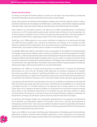 Guia de Atención Integral Basada en la Evidencia para Hombro para Hombro Doloroso	
          Guía de Atención Integral de Salud Ocupacional Basada en la Evidencia
Doloroso	



           Resumen crítico de la evidencia
           El manejo conservador del hombro doloroso se indica una vez hayan sido descartadas las condiciones
           potencialmente peligrosas para la vida del paciente y para su salud integral.
           Existen varias opciones de tratamiento farmacológico indicadas para el hombro doloroso, entre las cuales se
           describen la administración de analgésicos antiinflamatorios no esteroideos, acetaminofén, analgésicos opioides,
           corticoides orales, inyecciones subacromiales de corticoides, inyecciones intraarticulares de corticoides.
           Existe evidencia no concluyente respecto a los efectos de los AINES (antiinflamatorios no esteroideos)
           en personas con HD. Su prescripción puede proveer suficiente alivio del dolor en muchos pacientes con
           síntomas agudos y subagudos, como se anota en las guías australianas para dolor músculo esquelético. Si
           la respuesta al tratamiento es inadecuada, se deben incluir otros métodos farmacéuticos o físicos.
           André Roy y cols. (2006) reportan en una revisión sistemática la diferencia en la disminución del dolor
           con AINES oral versus placebo a las 2 semanas de tratamiento; sin embargo, a las 4 semanas no hubo
           diferencias estadísticamente significativas. No se encuentran revisiones sistemáticas que evalúen el uso del
           acetaminofén y que soporten evidencia para su empleo en el hombro doloroso.
           Los opioides débiles tipo codeína o tramadol en cortos cursos pueden ser de utilidad en el manejo del dolor;
           sin embargo, tampoco existe evidencia sobre su eficacia y se plantean las restricciones propias de sus efectos
           secundarios. La utilización de esteroides orales ha sido indicada para el manejo de hombro doloroso secundario
           a capsulitis adhesiva. Buchbinder publicó resultados sobre su uso, los cuales no muestran conclusiones firmes
           acerca de su eficacia en la mejoría de la capsulitis adhesiva; sin embargo, existen estudios previos que sugieren
           una disminución más rápida del dolor. Las posibles razones para la falla de respuesta pueden ser dadas por
           relativas dosis bajas o administración tardía en el curso de la enfermedad.
           Buchbinder y cols. (2004), en un grupo de 46 pacientes y un protocolo de 12 semanas de tratamiento,
           administraron un curso corto de corticoides orales diario por tres semanas comparado con placebo.
           Encontraron que había una reducción significativa del dolor a las 3 semanas, del grupo de tratamiento
           frente al grupo placebo, con mejoría en la incapacidad, rangos activos de movimiento, pero los beneficios no
           se mantenían más allá de las 6 semanas. A las 12 semanas el análisis tendía a favorecer al grupo placebo.
           Los programas de estiramiento y fortalecimiento muscular son utilizados en tratamiento conservador del
           dolor de hombro procurando reducción de síntomas e identificando anormalidades en los movimientos
           y actividad muscular. En el hombro doloroso se ha propuesto que el serrato anterior es un músculo
           crítico, blanco en un programa de ejercicio, debido a su rol primario en el control de la rotación escapular
           hacia arriba. Se han identificado reducciones en la actividad muscular del serrato anterior en sujetos
           con pinzamiento. Por otra parte, se cree que el exceso de actividad del trapecio superior en pacientes con
           pinzamiento contribuye a la translación superior anormal y rotación reducida de la escápula.
           Los ejercicios del manguito rotador son incorporados generalmente en los programas de tratamiento
           de los pacientes con pinzamiento, debido al rol funcional crítico de sus músculos, particularmente el
           infraespinatus y el teres minor.  Estos músculos estabilizan la cabeza humeral en la glenoides, previniendo el
           desplazamiento excesivo de la cabeza humeral  superior o anterior y produciendo rotación humeral externa
           separando la tuberosidad mayor del acromion.
           Green y cols. (2006), en una revisión sistemática para intervenciones en fisioterapia para hombro doloroso,
           publicada en Cochrane, mostraron efectos benéficos significativos a corto y largo plazo en la recuperación
           funcional de desórdenes del manguito rotador (abducción) comparados con placebo, al mes de tratamiento.
78
 
