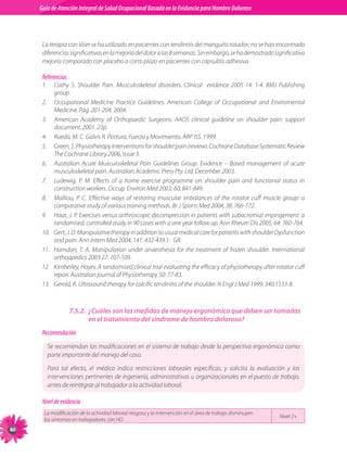 Guia de Atención Integral Basada en la Evidencia para Hombro para Hombro Doloroso	
          Guía de Atención Integral de Salud Ocupacional Basada en la Evidencia
Doloroso	



           La terapia con láser se ha utilizado en pacientes con tendinitis del manguito rotador; no se han encontrado
           diferencias significativas en la mejoría del dolor a las 8 semanas. Sin embargo, se ha demostrado significativa
           mejoría comparado con placebo a corto plazo en pacientes con capsulitis adhesiva.

           Referencias
           1.	 Cathy S. Shoulder Pain. Musculoskeletal disorders. Clinical   evidence 2005 14: 1-4. BMJ Publishing
                group.
           2.	 Occupational Medicine Practice Guidelines. American College of Occupational and Enviromental
                Medicine. Pág. 201-204. 2004.
           3.	 American Academy of Orthopaedic Surgeons. AAOS clinical guideline on shoulder pain: support
                document. 2001. 23p.
           4.	 Rueda, M. C. Galvis R. Postura, Fuerza y Movimiento. ARP ISS. 1999.
           5.	 Green, S. Physiotherapy interventions for shoulder pain (review). Cochrane Database Systematic Review
                The Cochrane Library 2006, Issue 3.
           6.	 Australian Acute Musculoskeletal Pain Guidelines Group. Evidence – Based management of acute
                musculoskeletal pain. Australian Academic Press Pty. Ltd. December 2003.
           7.	 Ludewig, P. M. Effects of a home exercise programme on shoulder pain and functional status in
                construction workers. Occup. Environ Med 2003; 60; 841-849.   
           8.	 Malliou, P. C. Effective ways of restoring muscular imbalances of the rotator cuff muscle group: a
                comparative study of various training methods. Br J Sports Med 2004; 38: 766-772.
           9.	 Haar, J. P. Exercises versus arthroscopic decompression in patients with subacromial impingement: a
                randomised, controlled study in 90 cases with a one year follow up. Ann Rheum Dis 2005; 64: 760-764.    
           10.	 Gert, J. D. Manipulative therapy in addition to usual medical care for patients with shoulder Dysfunction
                and pain. Ann Intern Med 2004; 141: 432-439.1-  GR.
           11.	 Hamdan, T. A. Manipulation under anaesthesia for the treatment of frozen shoulder. International
                orthoapedics 2003 27: 107-109.    
           12.	 Kimberley, Hayes. A randomised clinical trial evaluating the efficacy of physiotherapy after rotator cuff
                repair. Australian journal of Physiotherapy 50: 77-83.
           13.	 Gerold, R. Ultrasound therapy for calcific tendinitis of the shoulder. N Engl J Med 1999; 340:1533-8.



                         7.5.2.	 ¿Cuáles son las medidas de manejo ergonómico que deben ser tomadas
                                 en el tratamiento del síndrome de hombro doloroso?
           Recomendación
             Se recomiendan las modificaciones en el sistema de trabajo desde la perspectiva ergonómica como
             parte importante del manejo del caso.

             Para tal efecto, el médico indica restricciones laborales específicas, y solicita la evaluación y las
             intervenciones pertinentes de ingeniería, administrativas u organizacionales en el puesto de trabajo,
             antes de reintegrar al trabajador a la actividad laboral.  

           Nivel de evidencia
           La modificación de la actividad laboral riesgosa y la intervención en el área de trabajo disminuyen	
                                                                                                                  Nivel 2+
           los síntomas en trabajadores con HD.
80
 