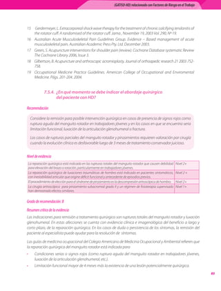 (GATISO-HD) relacionado con Factores de Riesgo en el Trabajo




15	 Gerdermeyer, L. Extracorporeal shock wave therapy for the treatment of chronic calcifying tendonitis of
    the rotator cuff. A randomised of the rotator cuff. Jama , November 19, 2003 Vol. 290, Nº 19.
16	 Australian Acute Musculoskeletal Pain Guidelines Group. Evidence – Based management of acute
    musculoskeletal pain. Australian Academic Press Pty. Ltd. December 2003.
17	 Green, S. Acupuncture interventions for shoulder pain (review). Cochrane Database systematic Review
    The Cochrane Library 2006, Issue 3.
18	 Gilbertson, B. Acupuncture and arthroscopic acromioplasty. Journal of orthoapedic research 21 2003 752-
    758.
19	 Occupational Medicine Practice Guidelines. American College of Occupational and Enviromental
    Medicine. Págs. 201-204. 2004.


               7.5.4.	 ¿En qué momento se debe indicar el abordaje quirúrgico
                       del paciente con HD?

Recomendación

     Considere la remisión para posible intervención quirúrgica en casos de presencia de signos rojos como
     ruptura aguda del manguito rotador en trabajadores jóvenes y en los casos en que se encuentra seria
     limitación funcional, luxación de la articulación glenohumeral o fractura.

     Los casos de rupturas parciales del manguito rotador y pinzamientos requieren valoración por cirugía
     cuando la evolución clínica es desfavorable luego de 3 meses de tratamiento conservador juicioso.


Nivel de evidencia
    La reparación quirúrgica está indicada en las rupturas totales del manguito rotador que causen debilidad   Nivel 2+
    para elevación del brazo o rotación, particularmente en trabajadores jóvenes.
    La reparación quirúrgica de luxaciones traumáticas de hombro está indicada en pacientes sintomáticos,      Nivel 2 +
    con inestabilidad articular que origine déficit funcional y antecedente de episodios previos.
    El procedimiento de elección para el síndrome de pinzamiento es la descompresión artroscópica de hombro.   Nivel 2+
    La cirugía artroscópica  para pinzamiento subacromial grado II y un régimen de fisioterapia supervisado    Nivel 1+
    han demostrado efectos similares.


Grado de recomendación: B
Resumen crítico de la evidencia
Las indicaciones para remisión a tratamiento quirúrgico son rupturas totales del manguito rotador y luxación
glenohumeral. En estas afecciones se cuenta con evidencia clínica e imagenológica del beneficio a largo y
corto plazo, de la reparación quirúrgica. En los casos de duda o persistencia de los síntomas, la remisión del
paciente al especialista puede ayudar para la resolución de  síntomas.

Las guías de medicina ocupacional del Colegio Americano de Medicina Ocupacional y Ambiental refieren que
la reparación quirúrgica del manguito rotador está indicada para
•       Condiciones serias o signos rojos (como ruptura aguda del manguito rotador en trabajadores jóvenes,
        luxación de la articulación glenohumeral, etc.).
•       Limitación funcional mayor de 4 meses más la existencia de una lesión potencialmente quirúrgica.
                                                                                                                                85
 
