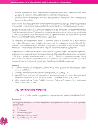 Guia de Atención Integral Basada en la Evidencia para Hombro para Hombro Doloroso	
          Guía de Atención Integral de Salud Ocupacional Basada en la Evidencia
Doloroso	



           •        Falla del incremento del rango de movimiento y fuerza de la musculatura del hombro luego de un
                    programa de ejercicio en presencia de una lesión potencialmente quirúrgica.
           •        Evidencia clínica e imagenológica de lesión que haya mostrado beneficiarse a corto y largo plazo de
                    la intervención quirúrgica.
           En las rupturas parciales que presentan primariamente un pinzamiento, la cirugía es reservada para casos
           en los que falla el manejo conservador, descrito en la recomendación 7.5.1, realizado durante tres meses.

           El procedimiento de elección es usualmente la descompresión por artroscopia. Ahmad (2004) plantea las
           metas de este procedimiento: 1) Preservación o meticulosa reparación de la inserción del origen del deltoides,
           2) Adecuada descompresión del espacio subacromial, 3) Reparación libre de tensión, 4) Fijación segura del
           tendón a la tuberosidad mayor, y 5) Rehabilitación supervisada.

           Las ventajas de este procedimiento frente a la reparación abierta se relacionan con la mayor facilidad
           para explorar diferentes ángulos, limitada en las reparaciones abiertas a exposición anterolateral. Se han
           realizado comparaciones entre procedimientos quirúrgicos como reparación artroscópica del manguito
           rotador con o sin descompresión subacromial, sin que se encuentren diferencias significativas.

           Brox y cols. realizaron un estudio para evaluar la efectividad de cirugía artroscopica  versus ejercicio supervisado
           y placebo en pacientes con síndrome de pinzamiento grado II. La realización de ejercicio tuvo una duración
           de 3 a 6 meses, inducido a continuar regímenes en casa. A los 2 y ½ años de seguimiento ambos tipos de
           intervención fueron mejores que el placebo. La diferencia entre los dos tratamientos activos no fue significativa.
           Los pacientes que no mejoraron con ejercicio supervisado fueron considerados para cirugía.

           Referencias
           1	       American Academy of Orthopeaedic Surgeons. AAOS clinical guideline on shoulder pain: support
                    document. 2001. 23p.
           2	       Ahmad, C. Arthroscopic rotator cuff repair. Orthopeadics. Jun 2004. Pág. 570.
           3	       Gary M. Arthroscopic rotator cuff repair with and without arthroscopic subacromial decompression: A
                    prospective, randomised study of one year outcomes. J Shoulder Elbow Surg 2004; 13: 424-6.
           4	       Occupational Medicine Practice Guidelines. American College of Occupational and Enviromental
                    Medicine. Págs. 209-211. 2004.



                    7.6.	 Rehabilitación y pronóstico

                         7.6.1.	 ¿Cuáles son los componentes de un programa de rehabilitación laboral?
           Recomendación
                Un programa de rehabilitación laboral debe tener un abordaje multidisciplinario e incluir los siguientes
                componentes:
                •     Clínico
                •     Ocupacional
                •     Funcional y fisiológico
                •     Educativo y comportamental
                •     Ergonómico y organizacional.
86
 