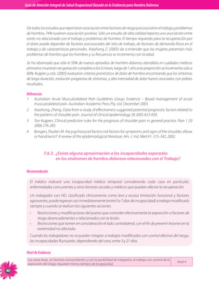 Guia de Atención Integral Basada en la Evidencia para Hombro para Hombro Doloroso	
          Guía de Atención Integral de Salud Ocupacional Basada en la Evidencia
Doloroso	



           De todos los estudios que reportaron asociación entre factores de riesgo psicosocial en el trabajo y problemas
           de hombro, 74% tuvieron asociación positiva. Sólo un estudio de alta calidad reporta una asociación entre
           estrés no relacionado con el trabajo y problemas de hombro. El tiempo requerido para la recuperación por
           el dolor puede depender de factores psicosociales del sitio de trabajo, de factores de demanda física en el
           trabajo y de características personales. Xiaohong Z. (2005) da a entender que las mujeres presentan más
           problemas de hombro que los hombres y su frecuencia se incrementa con la edad.

           Se ha observado que sólo el 50% de nuevos episodios de hombro doloroso atendidos en cuidados médicos
           primarios muestran recuperación completa a los 6 meses; luego de 1 año esta proporción se incrementa solo a
           60%. Kuijpers y cols. (2005) evaluaron criterios pronósticos de dolor de hombro encontrando que los síntomas
           de larga duración, evolución progresiva de síntomas, y alta intensidad de dolor fueron asociados con pobres
           resultados.

           Referencias
           1	       Australian Acute Musculoskeletal Pain Guidelines Group. Evidence – Based management of acute
                    musculoskeletal pain. Australian Academic Press Pty. Ltd. December 2003.
           2	       Xiaohong, Zheng. Data from a study of effectiveness suggested potential prognostic factors related to
                    the patterns of shoulder pain. Journal of clinical epidemiology 58 2005 823-830.
           3	       Ton Kuijpers. Clinical prediction rules for the prognosis of shoulder pain in general practice. Pain 1 20
                    2006 276-285.
           4	       Bongers, Paulien M. Are psychosocial factors risk factors for symptoms and signs of the shoulder, elbow
                    or hand/wrist?: A review of the epidemiological literature. Am. J. Ind. Med 41: 315-342, 2002.



                          7.6.3.	 ¿Existe alguna aproximación a las incapacidades esperadas
                                  en los síndromes de hombro doloroso relacionados con el Trabajo?

           Recomendación

                El médico indicará una incapacidad médica temporal considerando cada caso en particular,
                enfermedades concurrentes y otros factores sociales y médicos que puedan afectar la recuperación.

                Un trabajador con HD, clasificado clínicamente como leve y escasa limitación funcional y factores
                agravantes, puede regresar casi inmediatamente (entre 0 a 7 días de incapacidad) a trabajo modificado
                siempre y cuando se realicen las siguientes acciones:
                •     Restricciones y modificaciones del puesto que controlen efectivamente la exposición a factores de
                      riesgo desencadenantes o relacionados con la lesión.
                •     Restricciones que tomen en consideración el lado contralateral, con el fin de prevenir lesiones en la
                      extremidad no afectada.
                Cuando los trabajadores no se pueden integrar a trabajos modificados con control efectivo del riesgo,  
                las incapacidades fluctuarán, dependiendo del caso, entre 3 y 21 días.

           Nivel de Evidencia
           Los casos leves, sin factores concomitantes y con la posibilidad de integrarlos al trabajo con control de la
                                                                                                                          Nivel 4
           exposición del riesgo, requieren menos tiempos de incapacidad.
90
 