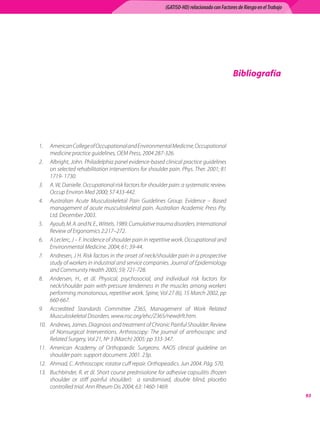 (GATISO-HD) relacionado con Factores de Riesgo en el Trabajo




                                                                                           Bibliografía




1.	 American College of Occupational and Environmental Medicine, Occupational
     medicine practice guidelines, OEM Press, 2004 287-326.
2.	 Albright, John. Philadelphia panel evidence-based clinical practice guidelines
     on selected rehabilitation interventions for shoulder pain. Phys. Ther. 2001; 81
     1719- 1730.
3.	 A. W, Danielle. Occupational risk factors for shoulder pain: a systematic review.
     Occup Environ Med 2000; 57 433-442.
4.	 Australian Acute Musculoskeletal Pain Guidelines Group. Evidence – Based
     management of acute musculoskeletal pain. Australian Academic Press Pty.
     Ltd. December 2003.
5.	 Ayoub, M. A. and N. E., Wittels. 1989. Cumulative trauma disorders. International
     Review of Ergonomics 2:217–272.
6.	 A Leclerc, J – F. Incidence of shoulder pain in repetitive work. Occupational and
     Environmental Medicine. 2004; 61; 39-44.
7.	 Andresen, J H. Risk factors in the onset of neck/shoulder pain in a prospective
     study of workers in industrial and service companies. Journal of Epidemiology
     and Community Health 2005; 59; 721-728.
8.	 Andersen, H., et ál. Physical, psychosocial, and individual risk factors for
     neck/shoulder pain with pressure tenderness in the muscles among workers
     performing monotonous, repetitive work. Spine, Vol 27 (6), 15 March 2002, pp
     660-667.
9.	 Accredited Standards Committee Z365, Management of Work Related
     Musculoskeletal Disorders. www.nsc.org/ehc/Z365/newdrft.htm.
10.	 Andrews, James. Diagnosis and treatment of Chronic Painful Shoulder: Review
     of Nonsurgical Interventions. Arthroscopy: The journal of artrhoscopic and
     Related Surgery, Vol 21, Nº 3 (March) 2005: pp 333-347.
11.	 American Academy of Orthopaedic Surgeons. AAOS clinical guideline on
     shoulder pain: support document. 2001. 23p.
12.	 Ahmad, C. Arthroscopic rotator cuff repair. Orthopeadics. Jun 2004. Pág. 570.
13.	 Buchbinder, R. et ál. Short course prednisolone for adhesive capsulitis (frozen
     shoulder or stiff painful shoulder):   a randomised, double blind, placebo
     controlled trial. Ann Rheum Dis 2004; 63: 1460-1469.
                                                                                                                        93
 