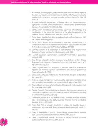 Guia de Atención Integral Basada en la Evidencia para Hombro para Hombro Doloroso	
          Guía de Atención Integral de Salud Ocupacional Basada en la Evidencia
Doloroso	



                                14.	 Buchbinder, R. Arthrographic joint distension with saline and steroid improves
                                     function and reduces pain in patients with painful stiff shoulder: results of a
                                     randomised double blind, placebo controlled trial. Ann Rheum Dis 2004; 63:
                                     302-309.
                                15.	 Bongers, Paulien M. Are psychosocial factors, risk factors for symptoms and
                                     signs of the shoulder, elbow or hand/wrist?: A review of the epidemiological
                                     literature. Am. J. Ind. Med 41: 315-342, 2002.
                                16.	 Cartte, Simón. Intrarticular corticosteroids, supervised physiotherapy or a
                                     combination or the two in the treatment of the adhesive capsulitis of the
                                     shoulder. Arthritis  Rheumatism, Vol 40 Nº 3 March 2003.
                                17.	 Cathy, Speed. Shoulder Pain. Musculoskeletal disorders. Clinical  evidence 2005
                                     14: 1-4. BMJ Publishing group.
                                18.	 Cartte, Simón. Intrarticular costicosteroids, supervised physiotherapy, or a
                                     combination of the two in the treatment of adhesive capsulitis of the shoulder.
                                     Arthritis  rheumatism Vol 48, Nº 3 March 2003, pp. 829-838.
                                19.	 Carnide, Filomena et ál. Interaction of biomechanical and morphological
                                     factors on shoulder workload in industrial paint work. 2006.
                                20.	 Comité Técnico en Ergonomía en Europa CEN PR EN 1005 4 (postura de
                                     trabajo). 1999.
                                21.	 Cole, Donald; Selahadin, Ibrahim; Shannon, Harry. Predictors of Work-Related
                                     Repetitive Strain Injuries in a Population Cohort. Am J Pub Health, Vol 95, N° 7,
                                     pg 1233-1237, July 2005.
                                22.	 Cilveti, Sagrario. Protocolo de vigilancia sanitaria específica. Movimientos
                                     repetidos de miembro superior. Departamento de Salud del gobierno de
                                     Navarra. España. Abril 2000.
                                23.	 Delisa, Joel A. Physical Medicine and Rehabilitation. Principles and practice.
                                     Vol 1,  pag 621.
                                24.	 Evidence based management musculoskeletal acute pain. Australian acute
                                     musculoskeletal pain guidelines group. Australian Academy Press, 2003
                                25.	 Forero, J. Deporte, lesiones y Rehabilitación. (Principios de medicina deportiva).
                                     Tercera edición. Junio 1999.  
                                26.	 Freddie, Fu. AAOS Clinical Guideline on Shoulder Pain American Academy of
                                     Orthopaedic Surgeons. Support document. Rosemont (IL): American Academy
                                     of Orthopaedic Surgeons; 2001. 23 p.
                                27.	 Fredriksson, Kerstin et ál. Risk factors for neck shoulder disorders: a nested
                                     case – control study covering a 24 year period. American Journal of Industrial
                                     Medicine 38:516 – 528 (2000).
                                28.	 Frost, Poul. Risk of shoulder tendinitis in relation to shoulder loads in
                                     monotonous repetitive work. American journal of industrial medicine 41: 11-
                                     18 2002.
                                29.	 Green, S; Buchbinder, R.; Hetrick, S. Physiotherapy interventions for shoulder
                                     pain. Cochrane Database of Systematic Reviews 2003, Issue 2.
                                30.	 Green S, Buchbinder R. Hetrick S. Acupuncture for shoulder pain. Cochrane
                                     Database of Systematic Reviews 2005, Issue 2.
94
 
