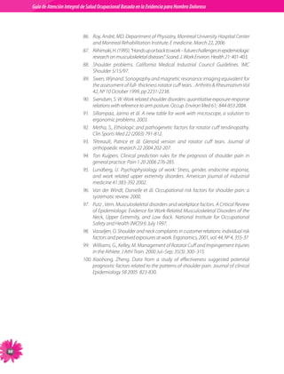 Guia de Atención Integral Basada en la Evidencia para Hombro para Hombro Doloroso	
          Guía de Atención Integral de Salud Ocupacional Basada en la Evidencia
Doloroso	



                                86.	 Roy, André, MD. Department of Physiatry, Montreal University Hospital Center
                                     and Montreal Rehabilitation Institute. E medicine. March 22, 2006
                                87.	 Riihimaki, H. (1995). “Hands up or back to work – future challenges in epidemiologic
                                     research on musculoskeletal diseases”. Scand. J. Work Environ. Health 21: 401-403.
                                88.	 Shoulder problems. California Medical Industrial Council Guidelines. IMC
                                     Shoulder 5/15/97.
                                89.	 Swen, Wijnand. Sonography and magnetic resonance imaging equivalent for
                                     the assessment of full- thickness rotator cuff tears. . Arthritis  Rheumatism Vol
                                     42, Nº 10 October 1999, pp 2231-2238.  
                                90.	 Svendsen, S. W. Work related shoulder disorders: quantitative exposure-response
                                     relations with reference to arm posture. Occup. Environ Med 61;  844-853 2004.
                                91.	 Sillampaa, Jarmo et ál. A new table for work with microscope, a solution to
                                     ergonomic problems. 2003.
                                92.	 Metha, S., Ethiologic and pathogenetic factors for rotator cuff tendinopathy.
                                     Clin Sports Med 22 (2003) 791-812.     
                                93.	 Tètreault, Patrice et ál. Glenoid version and rotator cuff tears. Journal of
                                     orthopaedic research 22 2004 202-207.
                                94.	 Ton Kuijpers. Clinical prediction rules for the prognosis of shoulder pain in
                                     general practice. Pain 1 20 2006 276-285.     
                                95.	 Lundberg, U. Psychophysiology of work: Stress, gender, endocrine response,
                                     and work related upper extremity disorders. American journal of industrial
                                     medicine 41:383-392 2002.
                                96.	 Van der Windt, Danielle et ál. Occupational risk factors for shoulder pain: a
                                     systematic review. 2000.
                                97.	 Putz , Vern. Musculoskeletal disorders and workplace factors. A Critical Review
                                     of Epidemiologic Evidence for Work-Related Musculoskeletal Disorders of the
                                     Neck, Upper Extremity, and Low Back. National Institute for Occupational
                                     Safety and Health (NIOSH) July 1997.   
                                98.	 Vasseljen, O. Shoulder and neck complaints in customer relations: individual risk
                                     factors and perceived exposures at work. Ergonomics, 2001, vol. 44, Nº 4, 355-37
                                99.	 Williams, G., Kelley, M. Management of Rotator Cuff and Impingement Injuries
                                     in the Athlete. J Athl Train. 2000 Jul–Sep; 35(3): 300–315.   
                                100.	Xiaohong, Zheng. Data from a study of effectiveness suggested potential
                                     prognostic factors related to the patterns of shoulder pain. Journal of clinical
                                     Epidemiology 58 2005  823-830.




98
 