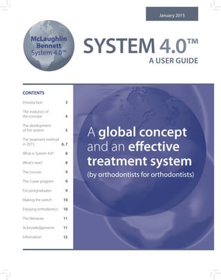 McLaughlin
Bennett
System 4.0™
A USER GUIDE
January 2015
CONTENTS
Introduction	 3
The evolution of
the concept 	 4
The development
of the system 	 5
The treatment method
in 2015	 6, 7
What is System 4.0?	 8
What’s new?	 8
The courses	 9
The 2-year program	 9
For postgraduates	 9
Making the switch 	 10
Enjoying orthodontics	 10
The literature 	 11
Acknowledgements	 11
Information	 12
A global concept
and an effective
treatment system
(by orthodontists for orthodontists)
SYSTEM 4.0™
 