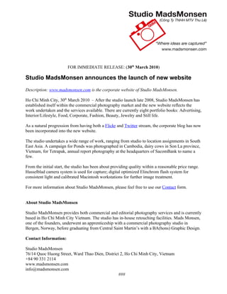 FOR IMMEDIATE RELEASE: (30th March 2010)

Studio MadsMonsen announces the launch of new website
Description: www.madsmonsen.com is the corporate website of Studio MadsMonsen.

Ho Chi Minh City, 30th March 2010 – After the studio launch late 2008, Studio MadsMonsen has
established itself within the commercial photography market and the new website reflects the
work undertaken and the services available. There are currently eight portfolio books: Advertising,
Interior/Lifestyle, Food, Corporate, Fashion, Beauty, Jewelry and Still life.

As a natural progression from having both a Flickr and Twitter stream, the corporate blog has now
been incorporated into the new website.

The studio undertakes a wide range of work, ranging from studio to location assignments in South
East Asia. A campaign for Ponds was photographed in Cambodia, dairy cows in Son La province,
Vietnam, for Tetrapak, annual report photography at the headquarters of SacomBank to name a
few.

From the initial start, the studio has been about providing quality within a reasonable price range.
Hasselblad camera system is used for capture; digital optimized Elinchrom flash system for
consistent light and calibrated Macintosh workstations for further image treatment.

For more information about Studio MadsMonsen, please feel free to use our Contact form.


About Studio MadsMonsen

Studio MadsMonsen provides both commercial and editorial photography services and is currently
based in Ho Chi Minh City Vietnam. The studio has in-house retouching facilities. Mads Monsen,
one of the founders, underwent an apprenticeship with a commercial photography studio in
Bergen, Norway, before graduating from Central Saint Martin’s with a BA(hons) Graphic Design.

Contact Information:

Studio MadsMonsen
76/14 Quoc Huong Street, Ward Thao Dien, District 2, Ho Chi Minh City, Vietnam
+84 90 331 2114
www.madsmonsen.com
info@madsmonsen.com
                                                 ###
 