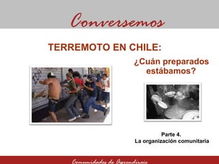 ¿Cuán preparados estábamos? Conversemos Comunidades de Aprendizaje TERREMOTO EN CHILE:  Parte 4.  La organización comunitaria 