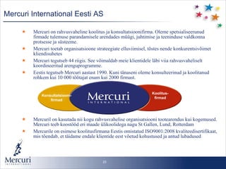 Mercuri International  Eesti AS Mercuri on rahvusvaheline koolitus ja konsultatsioonifirma. Oleme spetsialiseerunud firmade tulemuse parandamisele arendades müügi, juhtimise ja teeninduse valdkonna protsesse ja süsteeme. Mercuri toetab organisatsioone strateegiate elluviimisel, tõstes nende konkurentsivõimet kliendisuhetes Mercuri tegutseb 44 riigis. See võimaldab meie klientidele läbi viia rahvusvaheliselt koordineeritud arenguprogramme.  Eestis tegutseb Mercuri aastast 1990. Kuni tänaseni oleme konsulteerinud ja koolitanud rohkem kui 10 000 töötajat enam kui 2000 firmast.  Mercuril on kasutada nii kogu rahvusvahelise organisatsiooni tootearendus kui kogemused. Mercuri teeb koostööd eri maade ülikoolidega nagu St Gallen, Lund, Rotterdam Mercurile on esimese koolitusfirmana Eestis omistatud ISO9001:2008 kvaliteedisertifikaat, mis tõendab, et täidame endale klientide eest võetud kohustused ja antud lubadused Konsultatsiooni- firmad Koolitus- firmad 