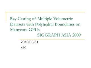 Ray Casting of Multiple Volumetric
Datasets with Polyhedral Boundaries on
Manycore GPUs
SIGGRAPH ASIA 2009
2010/03/31
ked
 