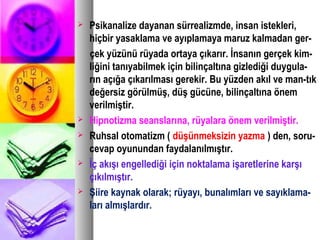  Psikanalize dayanan sürrealizmde, insan istekleri,
hiçbir yasaklama ve ayıplamaya maruz kalmadan ger-
çek yüzünü rüyada ortaya çıkarır. İnsanın gerçek kim-
liğini tanıyabilmek için bilinçaltına gizlediği duygula-
rın açığa çıkarılması gerekir. Bu yüzden akıl ve man-tık
değersiz görülmüş, düş gücüne, bilinçaltına önem
verilmiştir.
 Hipnotizma seanslarına, rüyalara önem verilmiştir.
 Ruhsal otomatizm ( düşünmeksizin yazma ) den, soru-
cevap oyunundan faydalanılmıştır.
 İç akışı engellediği için noktalama işaretlerine karşı
çıkılmıştır.
 Şiire kaynak olarak; rüyayı, bunalımları ve sayıklama-
ları almışlardır.
 