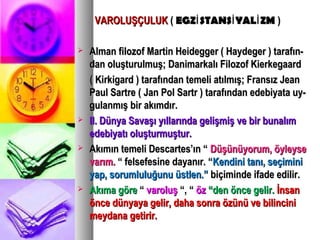 VAROLUŞÇULUKVAROLUŞÇULUK (( EGZ STANS YAL ZMİ İ İEGZ STANS YAL ZMİ İ İ ))
 Alman filozof Martin Heidegger ( Haydeger ) tarafın-Alman filozof Martin Heidegger ( Haydeger ) tarafın-
dan oluşturulmuş; Danimarkalı Filozof Kierkegaarddan oluşturulmuş; Danimarkalı Filozof Kierkegaard
( Kirkigard ) tarafından temeli atılmış; Fransız Jean( Kirkigard ) tarafından temeli atılmış; Fransız Jean
Paul Sartre ( Jan Pol Sartr ) tarafından edebiyata uy-Paul Sartre ( Jan Pol Sartr ) tarafından edebiyata uy-
gulanmış bir akımdır.gulanmış bir akımdır.
 II. Dünya Savaşı yıllarında gelişmiş ve bir bunalımII. Dünya Savaşı yıllarında gelişmiş ve bir bunalım
edebiyatı oluşturmuştur.edebiyatı oluşturmuştur.
 Akımın temeli Descartes’ın “Akımın temeli Descartes’ın “ Düşünüyorum, öyleyseDüşünüyorum, öyleyse
varım.varım. “ felsefesine dayanır. ““ felsefesine dayanır. “Kendini tanı, seçiminiKendini tanı, seçimini
yap, sorumluluğunu üstlen.”yap, sorumluluğunu üstlen.” biçiminde ifade edilir.biçiminde ifade edilir.
 Akıma göreAkıma göre ““ varoluşvaroluş “, ““, “ özöz “den önce gelir.“den önce gelir. İnsanİnsan
önce dünyaya gelir, daha sonra özünü ve bilinciniönce dünyaya gelir, daha sonra özünü ve bilincini
meydana getirir.meydana getirir.
 