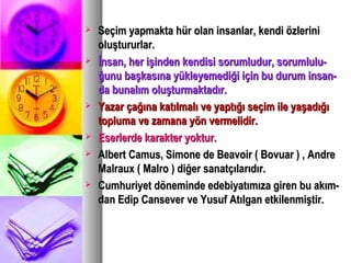  Seçim yapmakta hür olan insanlar, kendi özleriniSeçim yapmakta hür olan insanlar, kendi özlerini
oluştururlar.oluştururlar.
 İnsan, her işinden kendisi sorumludur, sorumlulu-İnsan, her işinden kendisi sorumludur, sorumlulu-
ğunu başkasına yükleyemediği için bu durum insan-ğunu başkasına yükleyemediği için bu durum insan-
da bunalım oluşturmaktadır.da bunalım oluşturmaktadır.
 Yazar çağına katılmalı ve yaptığı seçim ile yaşadığıYazar çağına katılmalı ve yaptığı seçim ile yaşadığı
topluma ve zamana yön vermelidir.topluma ve zamana yön vermelidir.
 Eserlerde karakter yoktur.Eserlerde karakter yoktur.
 Albert Camus, Simone de Beavoir ( Bovuar ) , AndreAlbert Camus, Simone de Beavoir ( Bovuar ) , Andre
Malraux ( Malro ) diğer sanatçılarıdır.Malraux ( Malro ) diğer sanatçılarıdır.
 Cumhuriyet döneminde edebiyatımıza giren bu akım-Cumhuriyet döneminde edebiyatımıza giren bu akım-
dan Edip Cansever ve Yusuf Atılgan etkilenmiştir.dan Edip Cansever ve Yusuf Atılgan etkilenmiştir.
 