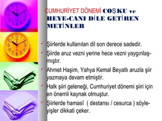 CUMHURİYET DÖNEMİ CO KU veŞ
HEYE-CANI D LE GET RENİ İ
MET NLERİ
 Şiirlerde kullanılan dil son derece sadedir.
 Şiirde aruz vezni yerine hece vezni yaygınlaş-
mıştır.
 Ahmet Haşim, Yahya Kemal Beyatlı aruzla şiir
yazmaya devam etmiştir.
 Halk şiiri geleneği, Cumhuriyet dönemi şiiri için
en önemli kaynak olmuştur.
 Şiirlerde hamasî ( destansı / cesurca ) söyle-
yişler dikkati çeker.
 