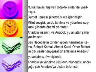  Nutuk havası taşıyan didaktik şiirler de yazıl-
mıştır.
 Gurbet teması şiirlerde sıkça işlenmiştir.
 Millet sevgisi, yurdu tanıtma ve yüceltme coş-
kusu şiirlerde önemli yer tutar.
 Anadolu insanını ve Anadolu’yu anlatan şiirler
yazılmıştır.
 Beş Hececilerin izinden giden Kemalettin Ka-
mu, Behçet Kemal, Ahmet Kutsi, Ömer Bedret-
tin gibi şairler duygusal bir anlatımla Anadolu’
yu anlatmış, övmüşlerdir.
 Anadolu’ya yönelme ülkü durumundadır, ancak
çoğu şair Anadolu’ya dıştan bakmıştır.
 