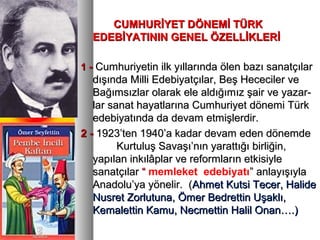 CUMHURİYET DÖNEMİ TÜRKCUMHURİYET DÖNEMİ TÜRK
EDEBİYATININ GENEL ÖZELLİKLERİEDEBİYATININ GENEL ÖZELLİKLERİ
11 -- Cumhuriyetin ilk yıllarında ölen bazı sanatçılarCumhuriyetin ilk yıllarında ölen bazı sanatçılar
dışında Milli Edebiyatçılar, Beş Hececiler vedışında Milli Edebiyatçılar, Beş Hececiler ve
Bağımsızlar olarak ele aldığımız şair ve yazar-Bağımsızlar olarak ele aldığımız şair ve yazar-
lar sanat hayatlarına Cumhuriyet dönemi Türklar sanat hayatlarına Cumhuriyet dönemi Türk
edebiyatında da devam etmişlerdir.edebiyatında da devam etmişlerdir.
2 -2 - 1923’ten 1940’a kadar devam eden dönemde1923’ten 1940’a kadar devam eden dönemde
Kurtuluş Savaşı’nın yarattığı birliğin,Kurtuluş Savaşı’nın yarattığı birliğin,
yapılan inkılâplar ve reformların etkisiyleyapılan inkılâplar ve reformların etkisiyle
sanatçılarsanatçılar ““ memleket edebiyatı” anlayışıyla” anlayışıyla
Anadolu’ya yönelir. (Anadolu’ya yönelir. (Ahmet Kutsi Tecer, HalideAhmet Kutsi Tecer, Halide
Nusret Zorlutuna, Ömer Bedrettin Uşaklı,Nusret Zorlutuna, Ömer Bedrettin Uşaklı,
Kemalettin Kamu, Necmettin Halil Onan….)Kemalettin Kamu, Necmettin Halil Onan….)
 