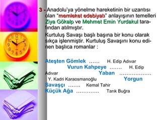 3 -3 - Anadolu’ya yönelme hareketinin bir uzantısıAnadolu’ya yönelme hareketinin bir uzantısı
olan “olan “memleket edebiyatımemleket edebiyatı” anlayışının temelleri” anlayışının temelleri
Ziya GökalpZiya Gökalp veve Mehmet Emin YurdakulMehmet Emin Yurdakul tara-tara-
fından atılmıştır.fından atılmıştır.
Kurtuluş Savaşı başlı başına bir konu olarakKurtuluş Savaşı başlı başına bir konu olarak
sıkça işlenmiştir. Kurtuluş Savaşını konu edi-sıkça işlenmiştir. Kurtuluş Savaşını konu edi-
nen başlıca romanlar :nen başlıca romanlar :
Ateşten Gömlek …… H. Edip Adıvar
Vurun Kahpeye ……. H. Edip
Adıvar Yaban ………………
Y. Kadri Karaosmanoğlu Yorgun
Savaşçı ……. Kemal Tahir
Küçük Ağa …………. Tarık Buğra
 