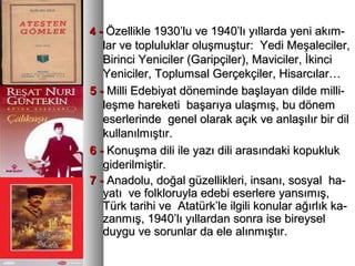 44 -- Özellikle 1930’lu ve 1940’lı yıllarda yeni akım-Özellikle 1930’lu ve 1940’lı yıllarda yeni akım-
lar ve topluluklar oluşmuştur: Yedi Meşaleciler,lar ve topluluklar oluşmuştur: Yedi Meşaleciler,
Birinci Yeniciler (Garipçiler), Maviciler, İkinciBirinci Yeniciler (Garipçiler), Maviciler, İkinci
Yeniciler, Toplumsal Gerçekçiler, Hisarcılar…Yeniciler, Toplumsal Gerçekçiler, Hisarcılar…
5 -5 - Milli Edebiyat döneminde başlayan dilde milli-Milli Edebiyat döneminde başlayan dilde milli-
leşme hareketi başarıya ulaşmış, bu dönemleşme hareketi başarıya ulaşmış, bu dönem
eserlerinde genel olarak açık ve anlaşılır bir dileserlerinde genel olarak açık ve anlaşılır bir dil
kullanılmıştır.kullanılmıştır.
6 -6 - Konuşma dili ile yazı dili arasındaki kopuklukKonuşma dili ile yazı dili arasındaki kopukluk
giderilmiştir.giderilmiştir.
7 -7 - Anadolu, doğal güzellikleri, insanı, sosyal ha-Anadolu, doğal güzellikleri, insanı, sosyal ha-
yatı ve folkloruyla edebi eserlere yansımış,yatı ve folkloruyla edebi eserlere yansımış,
Türk tarihi ve Atatürk’le ilgili konular ağırlık ka-Türk tarihi ve Atatürk’le ilgili konular ağırlık ka-
zanmış, 1940’lı yıllardan sonra ise bireyselzanmış, 1940’lı yıllardan sonra ise bireysel
duygu ve sorunlar da ele alınmıştır.duygu ve sorunlar da ele alınmıştır.
 