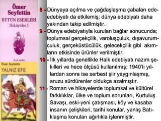 8 -8 - Dünyaya açılma ve çağdaşlaşma çabaları ede-Dünyaya açılma ve çağdaşlaşma çabaları ede-
edebiyatı da etkilemiş; dünya edebiyatı dahaedebiyatı da etkilemiş; dünya edebiyatı daha
yakından takip edilmiştir.yakından takip edilmiştir.
9 -9 - Dünya edebiyatıyla kurulan bağlar sonucunda;Dünya edebiyatıyla kurulan bağlar sonucunda;
toplumsal gerçekçilik, varoluşçuluk, dışavurum-toplumsal gerçekçilik, varoluşçuluk, dışavurum-
culuk, gerçeküstücülük, gelecekçilik gibi akım-culuk, gerçeküstücülük, gelecekçilik gibi akım-
ların etkisinde ürünler verilmiştir.ların etkisinde ürünler verilmiştir.
10 -10 - İlk yıllarda genellikle Halk edebiyatı nazım şe-İlk yıllarda genellikle Halk edebiyatı nazım şe-
killeri ve hece ölçüsü kullanılmış; 1940’lı yıl-killeri ve hece ölçüsü kullanılmış; 1940’lı yıl-
lardan sonra ise serbest şiir yaygınlaşmış,lardan sonra ise serbest şiir yaygınlaşmış,
aruzu sürdürenler oldukça azalmıştır.aruzu sürdürenler oldukça azalmıştır.
11 -11 - Roman ve hikayelerde toplumsal ve kültürelRoman ve hikayelerde toplumsal ve kültürel
farklılıklar, ülke ve toplum sorunları, Kurtuluşfarklılıklar, ülke ve toplum sorunları, Kurtuluş
Savaşı, eski-yeni çatışması, köy ve kasabaSavaşı, eski-yeni çatışması, köy ve kasaba
insanın çelişkileri, tarihi konular, yanlış Batı-insanın çelişkileri, tarihi konular, yanlış Batı-
lılaşma konuları ağırlıkla işlenmiştir.lılaşma konuları ağırlıkla işlenmiştir.
 