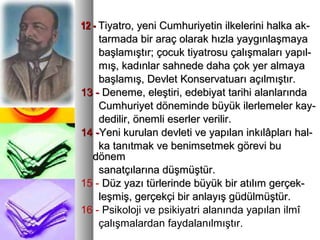 12 -12 - Tiyatro, yeni Cumhuriyetin ilkelerini halka ak-Tiyatro, yeni Cumhuriyetin ilkelerini halka ak-
tarmada bir araç olarak hızla yaygınlaşmayatarmada bir araç olarak hızla yaygınlaşmaya
başlamıştır; çocuk tiyatrosu çalışmaları yapıl-başlamıştır; çocuk tiyatrosu çalışmaları yapıl-
mış, kadınlar sahnede daha çok yer almayamış, kadınlar sahnede daha çok yer almaya
başlamış, Devlet Konservatuarı açılmıştır.başlamış, Devlet Konservatuarı açılmıştır.
13 -13 - Deneme, eleştiri, edebiyat tarihi alanlarındaDeneme, eleştiri, edebiyat tarihi alanlarında
Cumhuriyet döneminde büyük ilerlemeler kay-Cumhuriyet döneminde büyük ilerlemeler kay-
dedilir, önemli eserler verilir.dedilir, önemli eserler verilir.
14 -14 -Yeni kurulan devleti ve yapılan inkılâpları hal-Yeni kurulan devleti ve yapılan inkılâpları hal-
ka tanıtmak ve benimsetmek görevi buka tanıtmak ve benimsetmek görevi bu
dönemdönem
sanatçılarına düşmüştür.sanatçılarına düşmüştür.
15 - Düz yazı türlerinde büyük bir atılım gerçek-Düz yazı türlerinde büyük bir atılım gerçek-
leşmiş, gerçekçi bir anlayış güdülmüştür.leşmiş, gerçekçi bir anlayış güdülmüştür.
16 - Psikoloji ve psikiyatri alanında yapılan ilmî
çalışmalardan faydalanılmıştır.
 