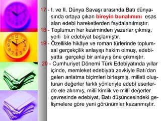 17 - I. ve II. Dünya Savaşı arasında Batı dünya-
sında ortaya çıkan bireyin bunalımını esas
alan edebi hareketlerden faydalanılmıştır.
18 - Toplumun her kesiminden yazarlar çıkmış,
yerli bir edebiyat başlamıştır.
19 - Özellikle hikâye ve roman türlerinde toplum-
sal gerçekçilik anlayışı hakim olmuş, edebi-
yatta gerçekçi bir anlayış öne çıkmıştır.
20 - Cumhuriyet Dönemi Türk Edebiyatında yıllar
içinde, memleket edebiyatı zevkiyle Batı’dan
gelen anlatma biçimleri birleşmiş, milleti oluş-
turan değerler farklı yönleriyle edebî eserler-
de ele alınmış, millî kimlik ve millî değerler
çevresinde edebiyat, Batı düşüncesindeki ge-
lişmelere göre yeni görünümler kazanmıştır.
 