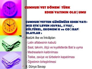 CUMHUR YET DÖNEM TÜRKİ İ
EDEB YATININ OLU UMUİ Ş
CUMHUR YETTEN GÜNÜMÜZE EDEB YATI-İ İ
MIZI ETK LEYEN SOSYAL, S YAS ,İ İ İ
KÜLTÜREL, EKONOM K ve CO RAFİ Ğ İ
OLAYLAR :
 Atatürk ilke ve İnkılâpları
- Latin alfabesinin kabulü
- Saat, takvim, ölçü ve kıyafetlerde Batı’a uyma
- Medreselerin kaldırılması
- Tekke, zaviye ve türbelerin kapatılması
- Öğretimin birleştirilmesi
 II. Dünya Savaşı
 