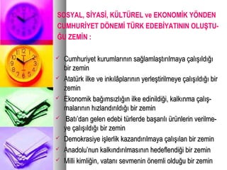 SOSYAL, SİYASİ, KÜLTÜREL ve EKONOMİK YÖNDEN
CUMHURİYET DÖNEMİ TÜRK EDEBİYATININ OLUŞTU-
ĞU ZEMİN :
 Cumhuriyet kurumlarının sağlamlaştırılmaya çalışıldığıCumhuriyet kurumlarının sağlamlaştırılmaya çalışıldığı
bir zeminbir zemin
 Atatürk ilke ve inkılâplarının yerleştirilmeye çalışıldığı birAtatürk ilke ve inkılâplarının yerleştirilmeye çalışıldığı bir
zeminzemin
 Ekonomik bağımsızlığın ilke edinildiği, kalkınma çalış-Ekonomik bağımsızlığın ilke edinildiği, kalkınma çalış-
malarının hızlandırıldığı bir zeminmalarının hızlandırıldığı bir zemin
 Batı’dan gelen edebi türlerde başarılı ürünlerin verilme-Batı’dan gelen edebi türlerde başarılı ürünlerin verilme-
ye çalışıldığı bir zeminye çalışıldığı bir zemin
 Demokrasiye işlerlik kazandırılmaya çalışılan bir zeminDemokrasiye işlerlik kazandırılmaya çalışılan bir zemin
 Anadolu’nun kalkındırılmasının hedeflendiği bir zeminAnadolu’nun kalkındırılmasının hedeflendiği bir zemin
 Milli kimliğin, vatanı sevmenin önemli olduğu bir zeminMilli kimliğin, vatanı sevmenin önemli olduğu bir zemin
 