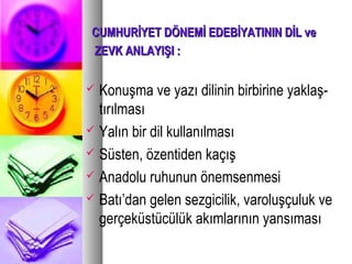 CUMHURİYET DÖNEMİ EDEBİYATININ DİL veCUMHURİYET DÖNEMİ EDEBİYATININ DİL ve
ZEVK ANLAYIŞI :ZEVK ANLAYIŞI :
 Konuşma ve yazı dilinin birbirine yaklaş-
tırılması
 Yalın bir dil kullanılması
 Süsten, özentiden kaçış
 Anadolu ruhunun önemsenmesi
 Batı’dan gelen sezgicilik, varoluşçuluk ve
gerçeküstücülük akımlarının yansıması
 