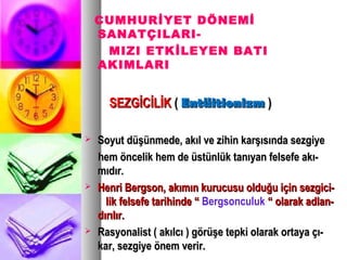 CUMHURİYET DÖNEMİ
SANATÇILARI-
MIZI ETKİLEYEN BATI
AKIMLARI
SEZGİCİLİKSEZGİCİLİK (( EntüitionizmEntüitionizm ))
 Soyut düşünmede, akıl ve zihin karşısında sezgiyeSoyut düşünmede, akıl ve zihin karşısında sezgiye
hem öncelik hem de üstünlük tanıyan felsefe akı-hem öncelik hem de üstünlük tanıyan felsefe akı-
mıdır.mıdır.
 Henri Bergson, akımın kurucusu olduğu için sezgici-Henri Bergson, akımın kurucusu olduğu için sezgici-
lik felsefe tarihinde “lik felsefe tarihinde “ Bergsonculuk “ olarak adlan-“ olarak adlan-
dırılır.dırılır.
 Rasyonalist ( akılcı ) görüşe tepki olarak ortaya çı-Rasyonalist ( akılcı ) görüşe tepki olarak ortaya çı-
kar, sezgiye önem verir.kar, sezgiye önem verir.
 