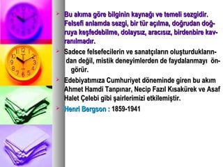  Bu akıma göre bilginin kaynağı ve temeli sezgidir.Bu akıma göre bilginin kaynağı ve temeli sezgidir.
Felsefi anlamda sezgi, bir tür açılma, doğrudan doğ-Felsefi anlamda sezgi, bir tür açılma, doğrudan doğ-
ruya keşfedebilme, dolaysız, aracısız, birdenbire kav-ruya keşfedebilme, dolaysız, aracısız, birdenbire kav-
ranılmadır.ranılmadır.
 Sadece felsefecilerin ve sanatçıların oluşturdukların-Sadece felsefecilerin ve sanatçıların oluşturdukların-
dan değil, mistik deneyimlerden de faydalanmayı ön-dan değil, mistik deneyimlerden de faydalanmayı ön-
görür.görür.
 Edebiyatımıza Cumhuriyet döneminde giren bu akımEdebiyatımıza Cumhuriyet döneminde giren bu akım
Ahmet Hamdi Tanpınar, Necip Fazıl Kısakürek ve AsafAhmet Hamdi Tanpınar, Necip Fazıl Kısakürek ve Asaf
Halet Çelebi gibi şairlerimizi etkilemiştir.Halet Çelebi gibi şairlerimizi etkilemiştir.
 Henri Bergson :Henri Bergson : 1859-19411859-1941
 