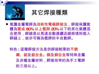 其它焊接種類 氣護金屬電銲為 消耗性電極銲接法 ，銲接保護氣體為 氬或 80% 以上氬與 20% 以下的其化氣體混合使用，銲線是以馬達自動連續送線將填料熔入銲縫上，故亦可稱為氬銲的半自動銲。 特色 : 這種銲接方法是供銲接較厚的 不銹 鋼 、 鋁 及 鋁合金 。 銅 及 銅合金 等特殊金屬 及非鐵金屬材料，銲接效率約為手工電銲 的三倍以上。   