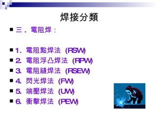 焊接分類 三 .  電阻焊：  1.  電阻點焊法  (RSW)  2.  電阻浮凸焊法  (RPW)  3.  電阻縫焊法  (RSEW)  4.  閃光焊法  (FW)  5.  端壓焊法  (UW)  6.  衝擊焊法  (PEW)  