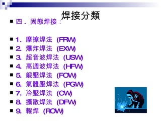 焊接分類 四 .  固態焊接：  1.  摩擦焊法  (FRW)  2.  爆炸焊法  (EXW)  3.  超音波焊法  (USW)  4.  高週波焊法  (HFW)  5.  鍛壓焊法  (FOW)  6.  氣體壓焊法  (PGW)  7.  冷壓焊法  (CW)  8.  擴散焊法  (DFW)  9.  輥焊  (ROW)  