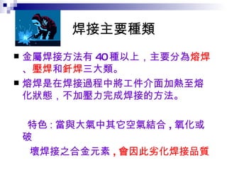焊接主要種類 金屬焊接方法有 40 種以上，主要分為 熔焊 、 壓焊 和 釺焊 三大類。 熔焊是在焊接過程中將工件介面加熱至熔化狀態，不加壓力完成焊接的方法。 特色 : 當與大氣中其它空氣結合 , 氧化或破 壞焊接之合金元素 , 會因此劣化焊接品質 