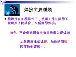 焊接主要種類 壓焊是在加壓條件下，使兩工件在固態下實現原子間結合，又稱固態焊接。 特色 : 不會像溶焊會被有害元素入侵焊縫， 加熱溫度比熔焊 低 、加熱時間 短 ， 因而熱影響較 小 。   