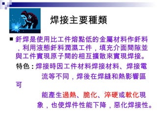 焊接主要種類 釺焊是使用比工件熔點低的金屬材料作釺料，利用液態釺料潤濕工件，填充介面間隙並與工件實現原子間的相互擴散來實現焊接。 特色 : 焊接時因工件材料焊接材料、焊接電 流等不同，焊後在焊縫和熱影響區可 能產生 過熱 、 脆化 、 淬硬 或 軟化 現 象，也使焊件性能下降，惡化焊接性。   