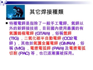 其它焊接種類 特種電銲是指除了一般手工電銲、氣銲以外的新銲接技術，目前國內使用最廣的有 氣護鎢極電銲 (GTAW) ，俗稱 氬銲 (TIG) ， 二氧化碳半自動電銲 (CO2 電銲 ) ，其他如 氣護金屬電銲 (GMAW) ，俗稱 (MIG) ， 電漿電弧銲 (PAW) 及 電漿電弧切割 (PAC) 等，也巳逐漸廣被採用。 