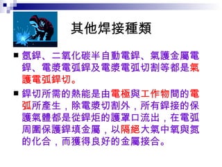 其他焊接種類 氬銲、二氧化碳半自動電銲、氣護金屬電銲、電漿電弧銲及電漿電弧切割等都是 氣護電弧銲切。 銲切所需的熱能是由 電極 與 工作物 間的 電弧 所產生，除電漿切割外，所有銲接的保護氣體都是從銲炬的護罩口流出，在電弧周圍保護銲填金屬，以 隔絕 大氣中氧與氮的化合，而獲得良好的金屬接合。  