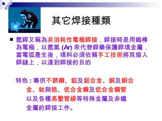 其它焊接種類 氬銲又稱為 非消耗性電極銲接 ，銲接時是用鎢棒為電極，以氬氣 (Ar) 來代替銲藥保護銲填金屬，當電弧產生後，填料必須依賴 手工技術 將其熔入銲縫上，以達到銲接的目的 特色 : 專供 不銹鋼 、 鋁 及 鋁合金 、 銅 及 銅合 金 、 鈦 與 鋯 、 低合金鋼 及 低合金鋼管 以及各種 高壓管線 等特殊金屬及非鐵 金屬的銲接工作。   