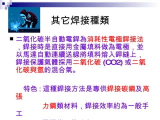 其它焊接種類 二氧化碳半自動電銲為 消耗性電極銲接法 ，銲接時是直接用金屬填料做為電極，並以馬達自動連續送線將填料熔入銲縫上，銲接保護氣體採用 二氧化碳 (CO2) 或 二氧化碳與氬 的混合氣。 特色 : 這種銲接方法是專供 銲接碳鋼 及 高張 力鋼 類材料，銲接效率約為一般手工 電銲的三倍以上。   
