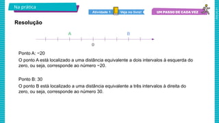 2025_AF_V1
Ponto A: −20
O ponto A está localizado a uma distância equivalente a dois intervalos à esquerda do
zero, ou seja, corresponde ao número −20.
Ponto B: 30
O ponto B está localizado a uma distância equivalente a três intervalos à direita do
zero, ou seja, corresponde ao número 30.
Na prática
Resolução
Veja no livro!
Atividade 1
 
